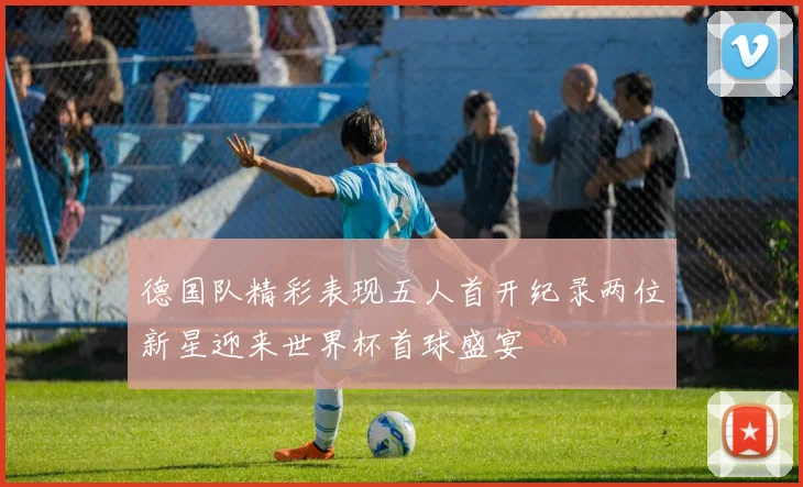 德国队精彩表现五人首开纪录两位新星迎来世界杯首球盛宴