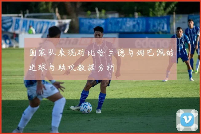 国家队表现对比哈兰德与姆巴佩的进球与助攻数据分析