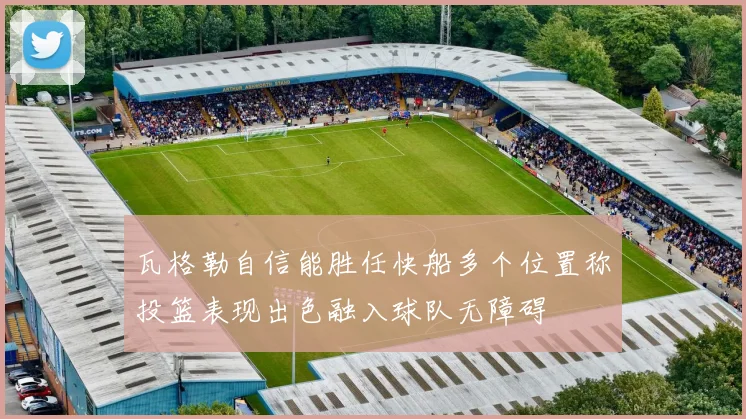 瓦格勒自信能胜任快船多个位置称投篮表现出色融入球队无障碍