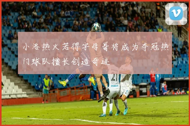 小洛热火若得字母哥将成为夺冠热门球队擅长创造奇迹