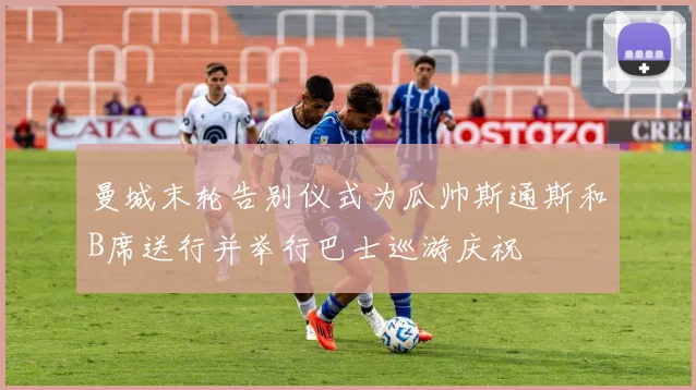 曼城末轮告别仪式为瓜帅斯通斯和B席送行并举行巴士巡游庆祝