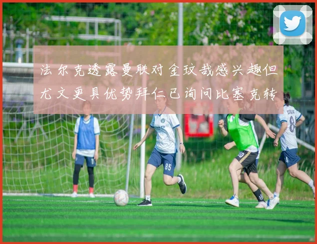 法尔克透露曼联对金玟哉感兴趣但尤文更具优势拜仁已询问比塞克转会情况