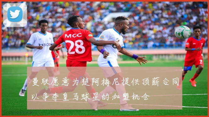 曼联愿意为楚阿梅尼提供顶薪合同以争夺皇马球星的加盟机会