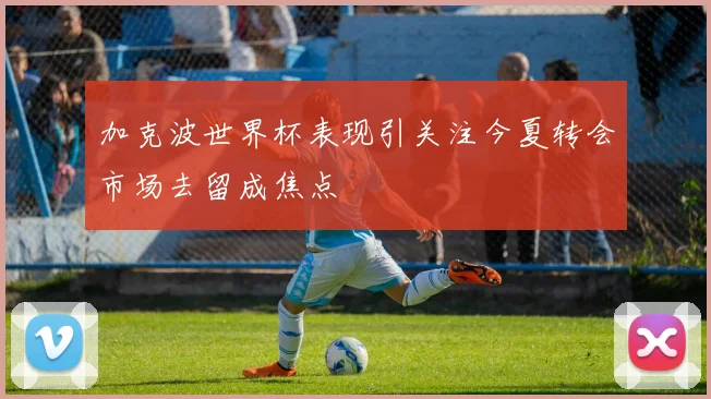 加克波世界杯表现引关注今夏转会市场去留成焦点