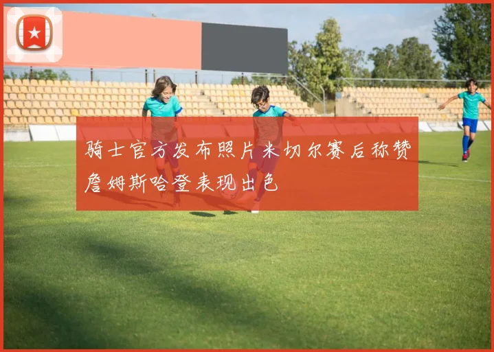 骑士官方发布照片米切尔赛后称赞詹姆斯哈登表现出色