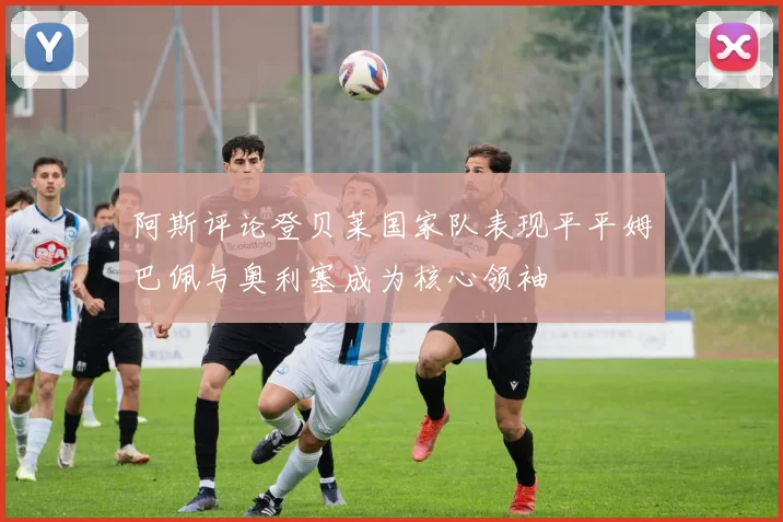 阿斯评论登贝莱国家队表现平平姆巴佩与奥利塞成为核心领袖