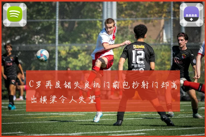 C罗再度错失良机门前包抄射门却高出横梁令人失望