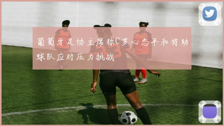 葡萄牙足协主席称C罗心态平和将助球队应对压力挑战