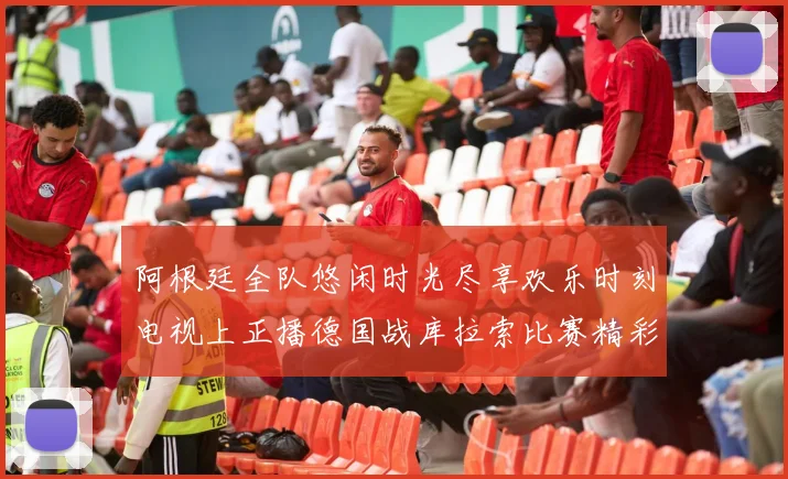 阿根廷全队悠闲时光尽享欢乐时刻电视上正播德国战库拉索比赛精彩瞬间