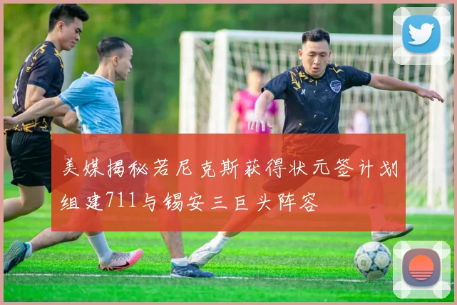 美媒揭秘若尼克斯获得状元签计划组建711与锡安三巨头阵容