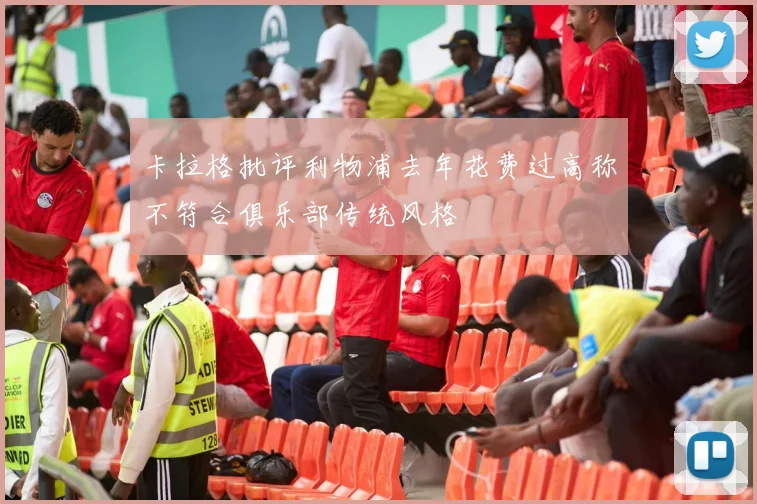 卡拉格批评利物浦去年花费过高称不符合俱乐部传统风格