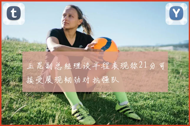 玉昆副总经理谈半程表现称21分可接受展现韧劲对抗强队