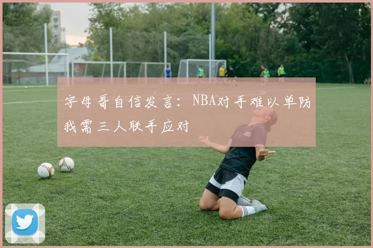字母哥自信发言：NBA对手难以单防我需三人联手应对