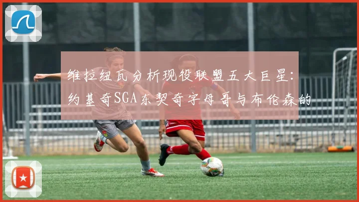 维拉纽瓦分析现役联盟五大巨星：约基奇SGA东契奇字母哥与布伦森的表现与影响