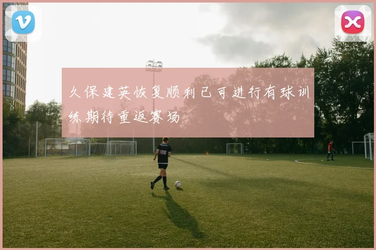 久保建英恢复顺利已可进行有球训练期待重返赛场