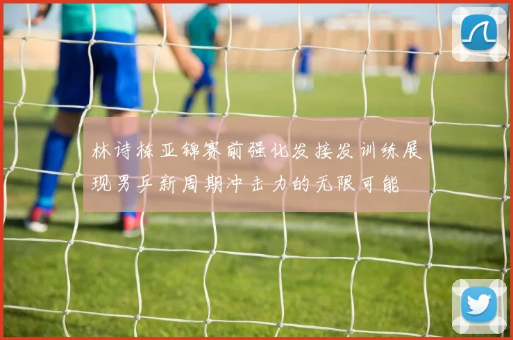 林诗栋亚锦赛前强化发接发训练展现男乒新周期冲击力的无限可能