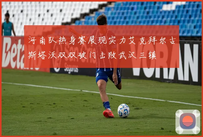 河南队热身赛展现实力艾克拜尔古斯塔沃双双破门击败武汉三镇