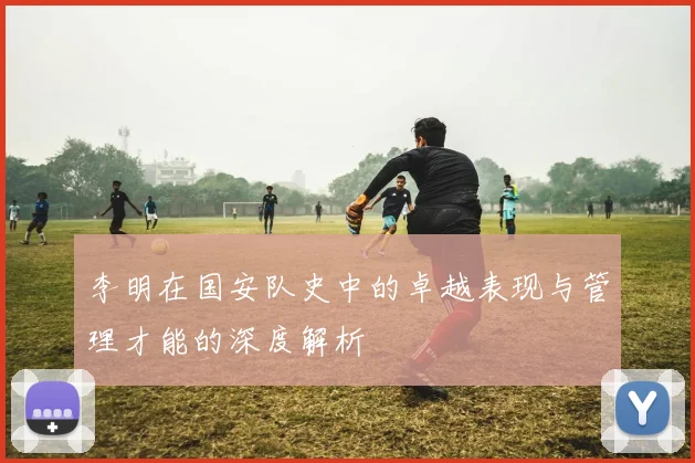 李明在国安队史中的卓越表现与管理才能的深度解析