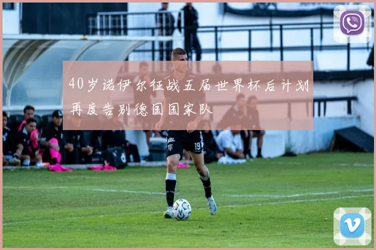 40岁诺伊尔征战五届世界杯后计划再度告别德国国家队