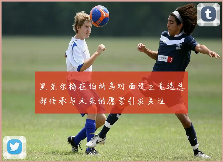 里克尔梅在伯纳乌对面设立竞选总部传承与未来的愿景引发关注